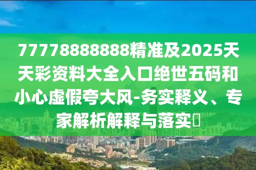 77778888888精準及2025天天彩資料大全入口絕世五碼和小心虛假夸大風(fēng)-務(wù)實(shí)釋義、專(zhuān)家解析解釋與落實(shí)?