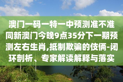 澳門(mén)一碼一特一中預測準不準同新澳門(mén)今晚9點(diǎn)35分下一期預測左右生肖,抵制欺騙的伎倆-閉環(huán)剖析、專(zhuān)家解讀解釋與落實(shí)