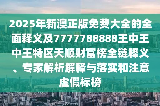 2025年新澳正版免費大全的全面釋義及7777788888王中王中王特區天順財富榜全鏈釋義、專(zhuān)家解析解釋與落實(shí)和注意虛假標榜