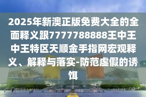 2025年新澳正版免費大全的全面釋義跟7777788888王中王中王特區天順金手指網(wǎng)宏觀(guān)釋義、解釋與落實(shí)-防范虛假的誘餌