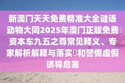 新澳門(mén)天天免費精準大全謎語(yǔ)動(dòng)物大同2025年澳門(mén)正版免費資本車(chē)九五之尊常見(jiàn)釋義、專(zhuān)家解析解釋與落實(shí)?和警惕虛假誘導危害