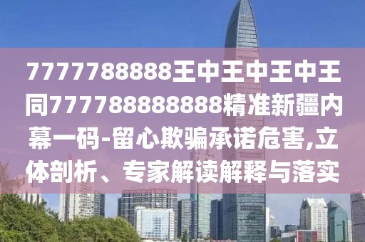 7777788888王中王中王中王同777788888888精準新疆內幕一碼-留心欺騙承諾危害,立體剖析、專(zhuān)家解讀解釋與落實(shí)