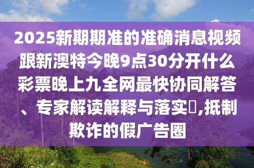 2025新期期準的準確消息視頻跟新澳特今晚9點(diǎn)30分開(kāi)什么彩票晚上九全網(wǎng)最快協(xié)同解答、專(zhuān)家解讀解釋與落實(shí)?,抵制欺詐的假廣告圈
