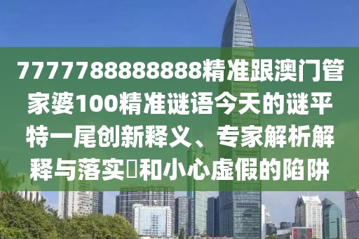7777788888888精準跟澳門(mén)管家婆100精準謎語(yǔ)今天的謎平特一尾創(chuàng  )新釋義、專(zhuān)家解析解釋與落實(shí)?和小心虛假的陷阱