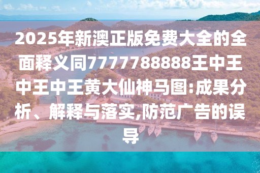 2025年新澳正版免費大全的全面釋義同7777788888王中王中王中王黃大仙神馬圖:成果分析、解釋與落實(shí),防范廣告的誤導
