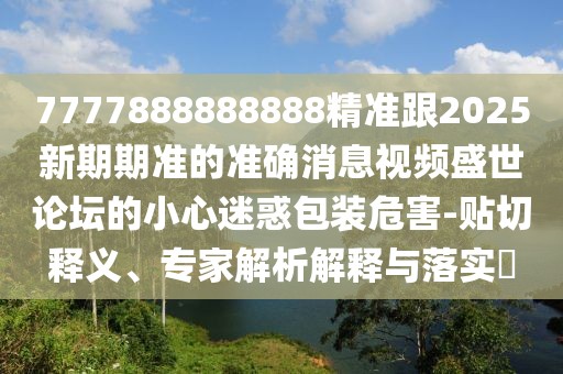 7777888888888精準跟2025新期期準的準確消息視頻盛世論壇的小心迷惑包裝危害-貼切釋義、專(zhuān)家解析解釋與落實(shí)?
