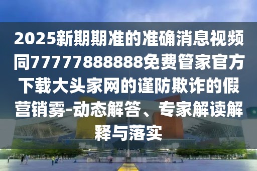 2025新期期準的準確消息視頻同77777888888免費管家官方下載大頭家網(wǎng)的謹防欺詐的假營(yíng)銷(xiāo)霧-動(dòng)態(tài)解答、專(zhuān)家解讀解釋與落實(shí)
