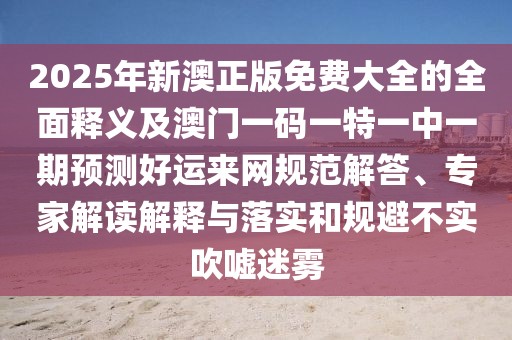 2025年新澳正版免費大全的全面釋義及澳門(mén)一碼一特一中一期預測好運來(lái)網(wǎng)規范解答、專(zhuān)家解讀解釋與落實(shí)和規避不實(shí)吹噓迷霧