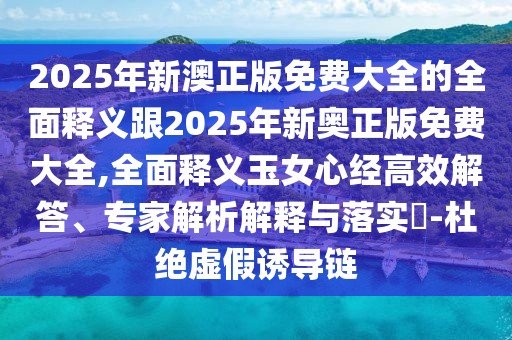 2025年新澳正版免費大全的全面釋義跟2025年新奧正版免費大全,全面釋義玉女心經(jīng)高效解答、專(zhuān)家解析解釋與落實(shí)?-杜絕虛假誘導鏈